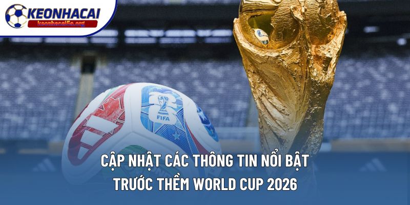Cập nhật các thông tin nổi bật trước thềm World Cup 2026